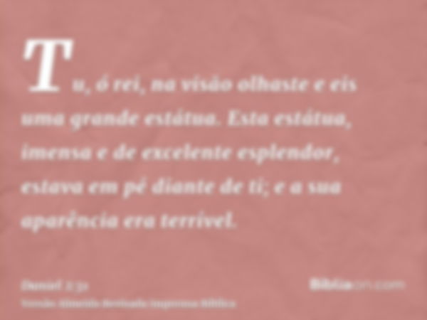 Tu, ó rei, na visão olhaste e eis uma grande estátua. Esta estátua, imensa e de excelente esplendor, estava em pé diante de ti; e a sua aparência era terrível.