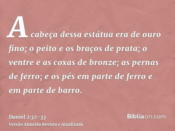 A cabeça dessa estátua era de ouro fino; o peito e os braços de prata; o ventre e as coxas de bronze;as pernas de ferro; e os pés em parte de ferro e em parte d