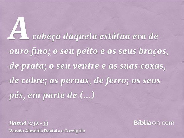 A cabeça daquela estátua era de ouro fino; o seu peito e os seus braços, de prata; o seu ventre e as suas coxas, de cobre;as pernas, de ferro; os seus pés, em p