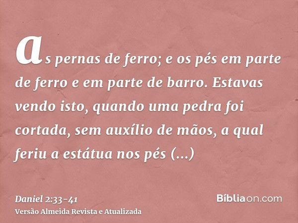 as pernas de ferro; e os pés em parte de ferro e em parte de barro.Estavas vendo isto, quando uma pedra foi cortada, sem auxílio de mãos, a qual feriu a estátua