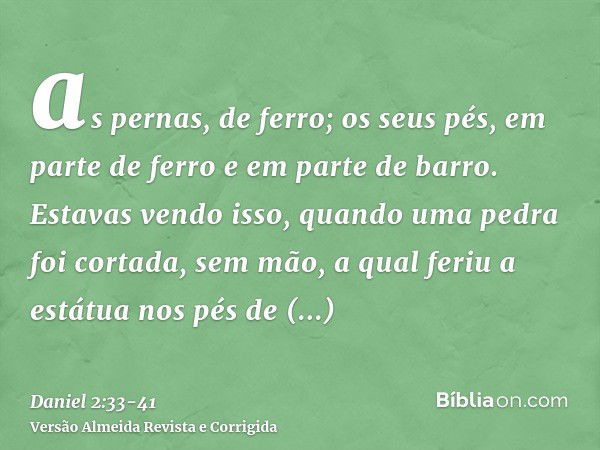 as pernas, de ferro; os seus pés, em parte de ferro e em parte de barro.Estavas vendo isso, quando uma pedra foi cortada, sem mão, a qual feriu a estátua nos pé