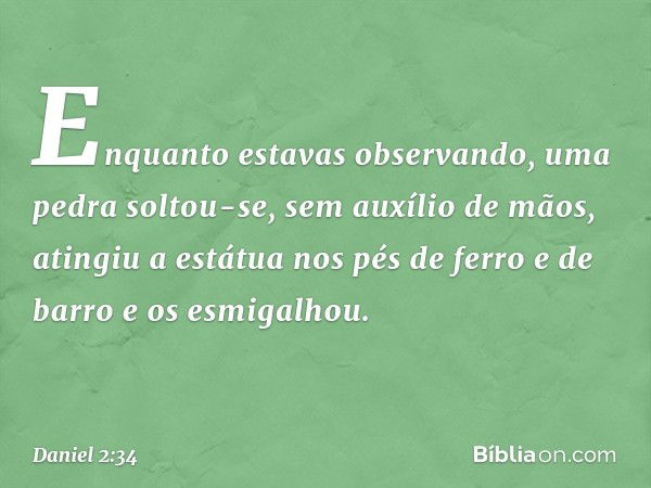 Enquanto estavas observando, uma pedra soltou-se, sem auxílio de mãos, atingiu a estátua nos pés de ferro e de barro e os esmigalhou. -- Daniel 2:34