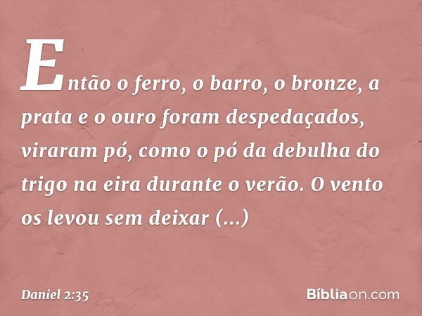 Então o ferro, o barro, o bronze, a prata e o ouro foram despedaçados, viraram pó, como o pó da debulha do trigo na eira durante o verão. O vento os levou sem d