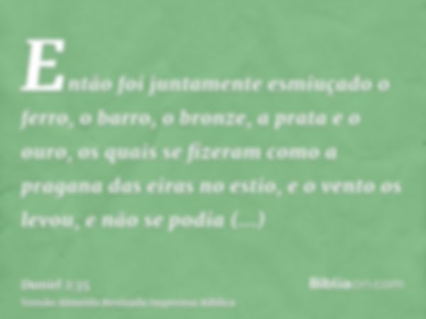 Então foi juntamente esmiuçado o ferro, o barro, o bronze, a prata e o ouro, os quais se fizeram como a pragana das eiras no estio, e o vento os levou, e não se