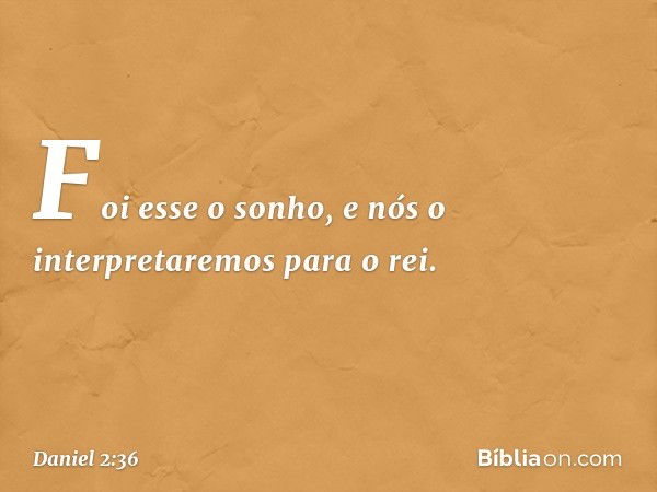 "Foi esse o sonho, e nós o interpretare­mos para o rei. -- Daniel 2:36