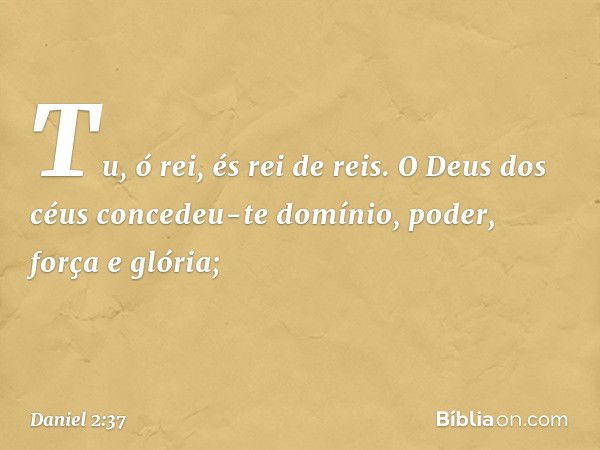 Tu, ó rei, és rei de reis. O Deus dos céus concedeu-te domínio, poder, força e glória; -- Daniel 2:37