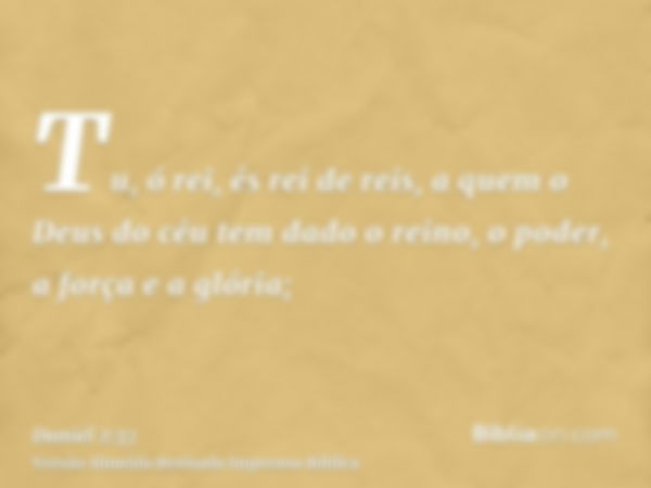 Tu, ó rei, és rei de reis, a quem o Deus do céu tem dado o reino, o poder, a força e a glória;