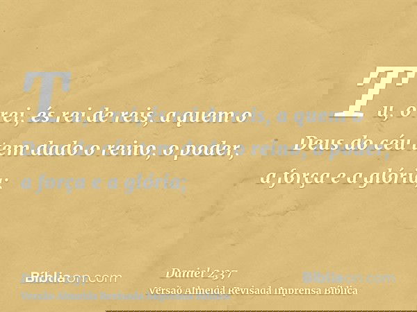 Tu, ó rei, és rei de reis, a quem o Deus do céu tem dado o reino, o poder, a força e a glória;