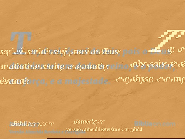 Tu, ó rei, és rei de reis, pois o Deus dos céus te tem dado o reino, e o poder, e a força, e a majestade.