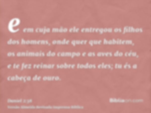 e em cuja mão ele entregou os filhos dos homens, onde quer que habitem, os animais do campo e as aves do céu, e te fez reinar sobre todos eles; tu és a cabeça d