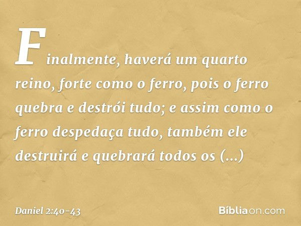 Finalmente, haverá um quarto reino, forte como o ferro, pois o ferro quebra e destrói tudo; e assim como o ferro despedaça tudo, também ele destruirá e quebrará