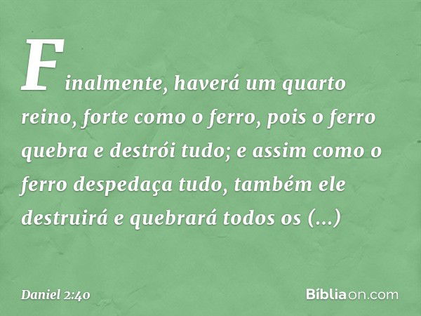 Finalmente, haverá um quarto reino, forte como o ferro, pois o ferro quebra e destrói tudo; e assim como o ferro despedaça tudo, também ele destruirá e quebrará