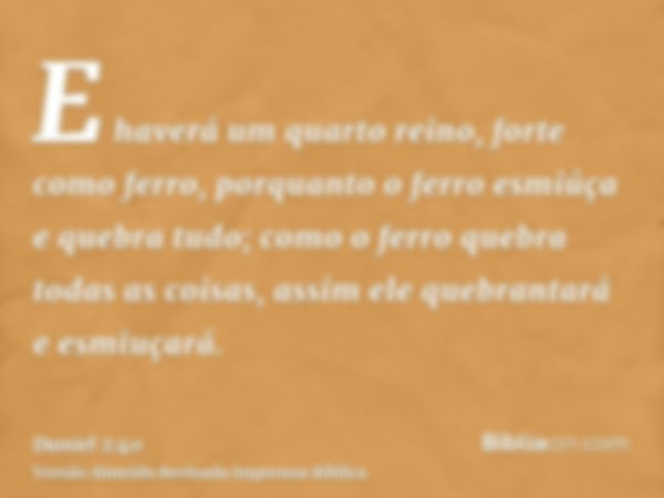 E haverá um quarto reino, forte como ferro, porquanto o ferro esmiúça e quebra tudo; como o ferro quebra todas as coisas, assim ele quebrantará e esmiuçará.