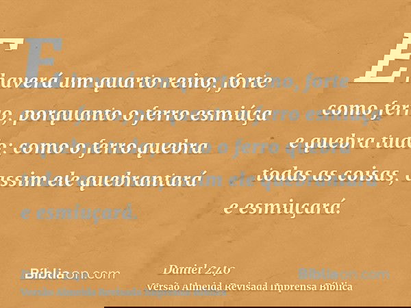 E haverá um quarto reino, forte como ferro, porquanto o ferro esmiúça e quebra tudo; como o ferro quebra todas as coisas, assim ele quebrantará e esmiuçará.