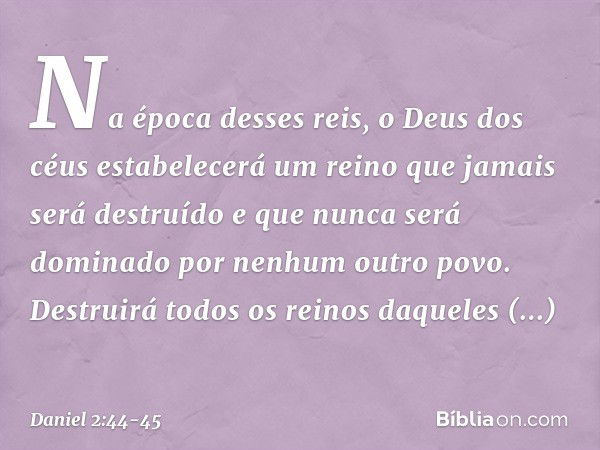 "Na época desses reis, o Deus dos céus estabelecerá um reino que jamais será destruído e que nunca será dominado por nenhum outro povo. Destruirá todos os reino