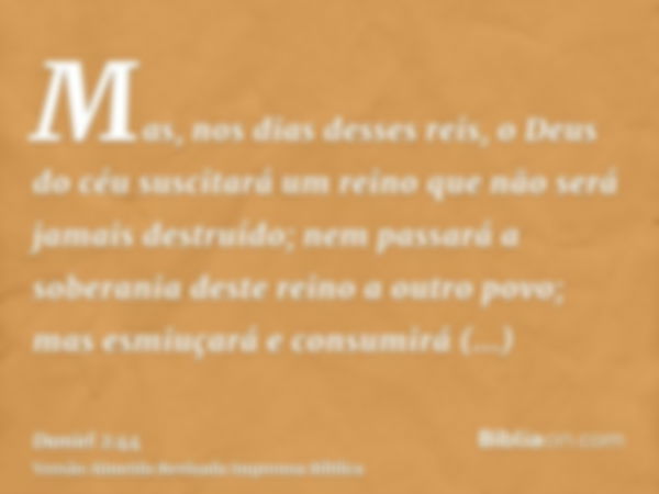 Mas, nos dias desses reis, o Deus do céu suscitará um reino que não será jamais destruído; nem passará a soberania deste reino a outro povo; mas esmiuçará e con