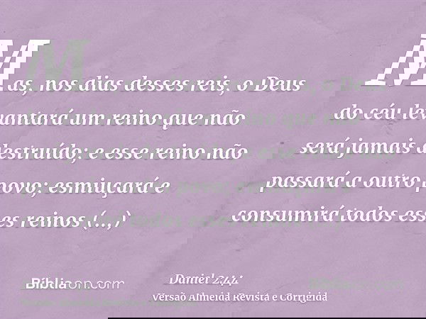 Mas, nos dias desses reis, o Deus do céu levantará um reino que não será jamais destruído; e esse reino não passará a outro povo; esmiuçará e consumirá todos es