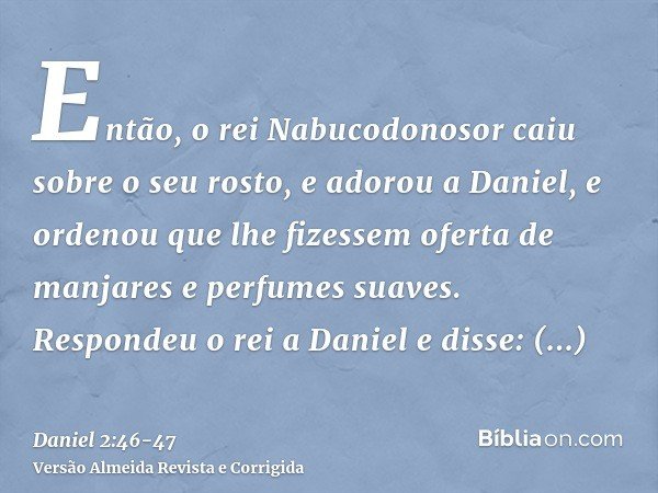Então, o rei Nabucodonosor caiu sobre o seu rosto, e adorou a Daniel, e ordenou que lhe fizessem oferta de manjares e perfumes suaves.Respondeu o rei a Daniel e