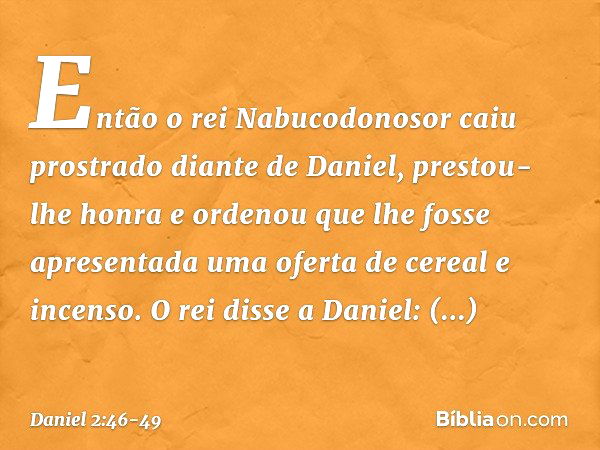 Então o rei Nabucodonosor caiu prostra­do diante de Daniel, prestou-lhe honra e orde­nou que lhe fosse apresentada uma oferta de cereal e incenso. O rei disse a