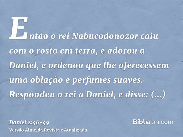 Então o rei Nabucodonozor caiu com o rosto em terra, e adorou a Daniel, e ordenou que lhe oferecessem uma oblação e perfumes suaves.Respondeu o rei a Daniel, e 