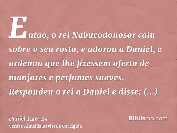 Então, o rei Nabucodonosor caiu sobre o seu rosto, e adorou a Daniel, e ordenou que lhe fizessem oferta de manjares e perfumes suaves.Respondeu o rei a Daniel e