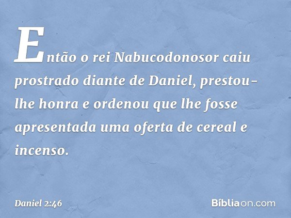Então o rei Nabucodonosor caiu prostra­do diante de Daniel, prestou-lhe honra e orde­nou que lhe fosse apresentada uma oferta de cereal e incenso. -- Daniel 2:4