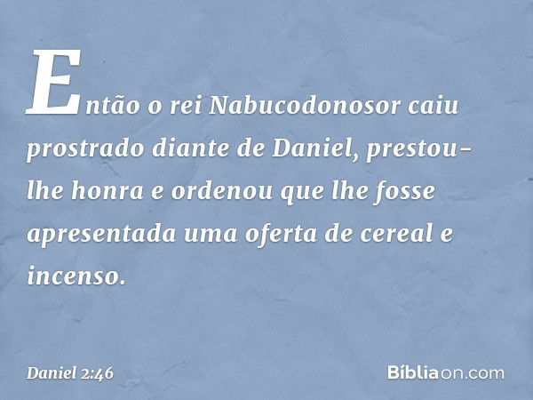 Então o rei Nabucodonosor caiu prostra­do diante de Daniel, prestou-lhe honra e orde­nou que lhe fosse apresentada uma oferta de cereal e incenso. -- Daniel 2:4