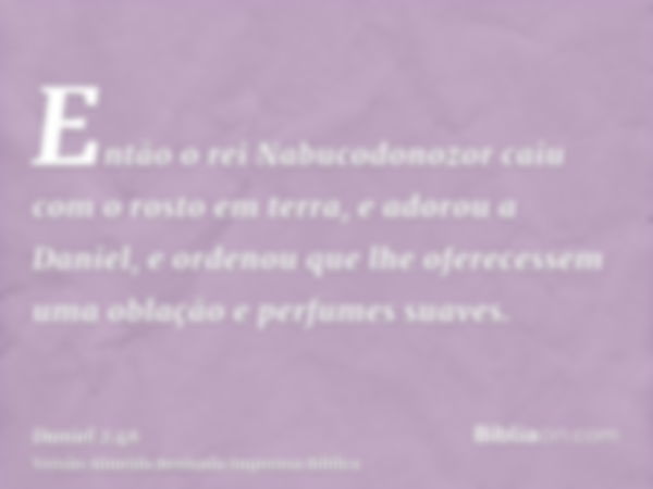 Então o rei Nabucodonozor caiu com o rosto em terra, e adorou a Daniel, e ordenou que lhe oferecessem uma oblação e perfumes suaves.