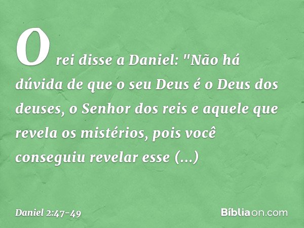 O rei disse a Daniel: "Não há dúvida de que o seu Deus é o Deus dos deuses, o Senhor dos reis e aquele que revela os mistérios, pois você conseguiu revelar esse