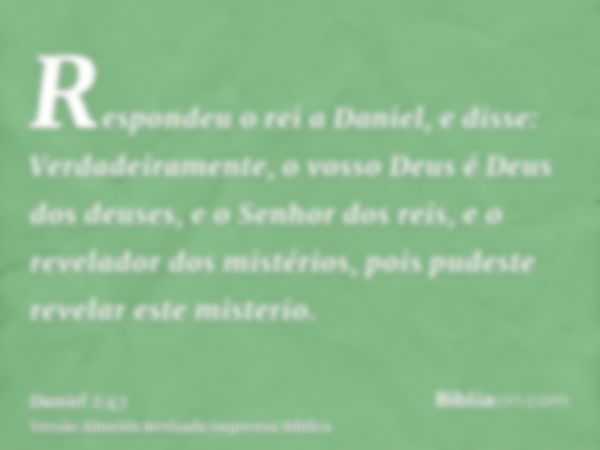 Respondeu o rei a Daniel, e disse: Verdadeiramente, o vosso Deus é Deus dos deuses, e o Senhor dos reis, e o revelador dos mistérios, pois pudeste revelar este 