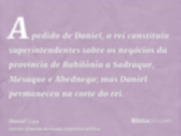 A pedido de Daniel, o rei constituiu superintendentes sobre os negócios da província de Babilônia a Sadraque, Mesaque e Abednego; mas Daniel permaneceu na corte