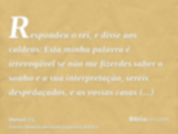 Respondeu o rei, e disse aos caldeus: Esta minha palavra é irrevogável se não me fizerdes saber o sonho e a sua interpretação, sereis despedaçados, e as vossas 