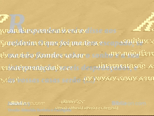 Respondeu o rei e disse aos caldeus: O que foi me tem escapado; se me não fizerdes saber o sonho e a sua interpretação, sereis despedaçados, e as vossas casas s