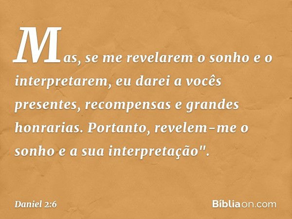 Mas, se me revelarem o sonho e o interpretarem, eu darei a vocês presentes, recompensas e grandes honra­rias. Portanto, revelem-me o sonho e a sua inter­pretaçã