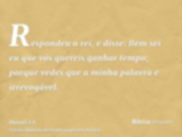 Respondeu o rei, e disse: Bem sei eu que vós quereis ganhar tempo; porque vedes que a minha palavra é irrevogável.