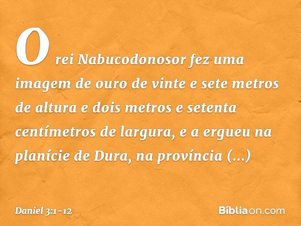 O rei Nabucodonosor fez uma imagem de ouro de vinte e sete metros de altura e dois metros e setenta centímetros de largura, e a ergueu na planície de Dura, na p