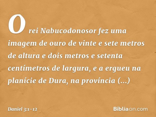 O rei Nabucodonosor fez uma imagem de ouro de vinte e sete metros de altura e dois metros e setenta centímetros de largura, e a ergueu na planície de Dura, na p