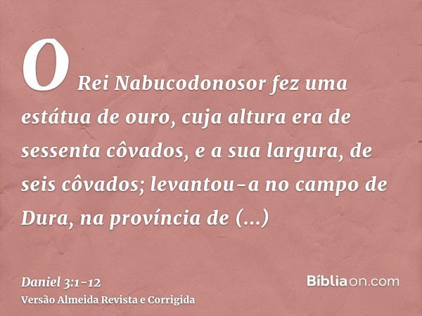 O Rei Nabucodonosor fez uma estátua de ouro, cuja altura era de sessenta côvados, e a sua largura, de seis côvados; levantou-a no campo de Dura, na província de