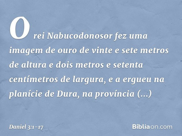 O rei Nabucodonosor fez uma imagem de ouro de vinte e sete metros de altura e dois metros e setenta centímetros de largura, e a ergueu na planície de Dura, na p