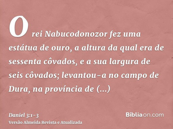 O rei Nabucodonozor fez uma estátua de ouro, a altura da qual era de sessenta côvados, e a sua largura de seis côvados; levantou-a no campo de Dura, na provínci