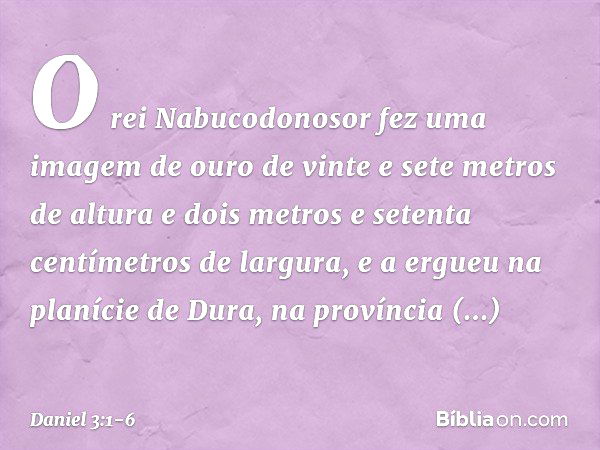 O rei Nabucodonosor fez uma imagem de ouro de vinte e sete metros de altura e dois metros e setenta centímetros de largura, e a ergueu na planície de Dura, na p