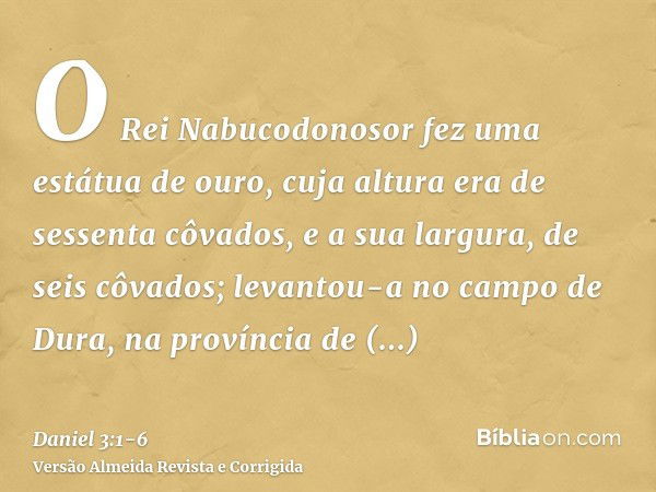 O Rei Nabucodonosor fez uma estátua de ouro, cuja altura era de sessenta côvados, e a sua largura, de seis côvados; levantou-a no campo de Dura, na província de