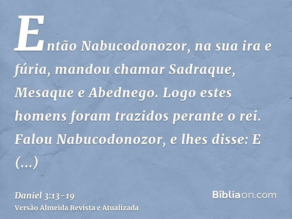 Então Nabucodonozor, na sua ira e fúria, mandou chamar Sadraque, Mesaque e Abednego. Logo estes homens foram trazidos perante o rei.Falou Nabucodonozor, e lhes 