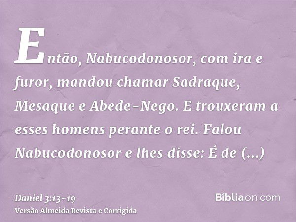 Então, Nabucodonosor, com ira e furor, mandou chamar Sadraque, Mesaque e Abede-Nego. E trouxeram a esses homens perante o rei.Falou Nabucodonosor e lhes disse: 