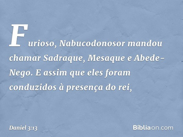 Furioso, Nabucodonosor mandou chamar Sadraque, Mesaque e Abede-Nego. E assim que eles foram conduzidos à presença do rei, -- Daniel 3:13