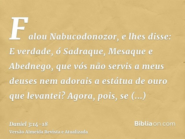 Falou Nabucodonozor, e lhes disse: E verdade, ó Sadraque, Mesaque e Abednego, que vós não servis a meus deuses nem adorais a estátua de ouro que levantei?Agora,