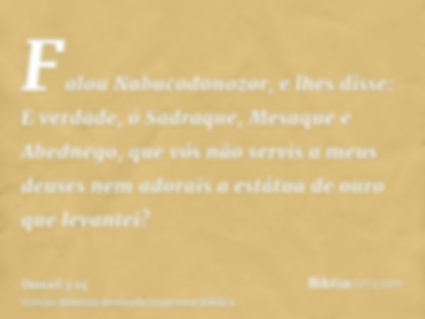 Falou Nabucodonozor, e lhes disse: E verdade, ó Sadraque, Mesaque e Abednego, que vós não servis a meus deuses nem adorais a estátua de ouro que levantei?