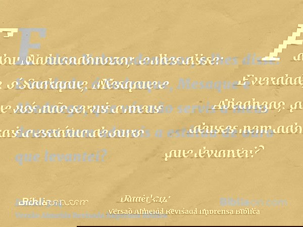 Falou Nabucodonozor, e lhes disse: E verdade, ó Sadraque, Mesaque e Abednego, que vós não servis a meus deuses nem adorais a estátua de ouro que levantei?