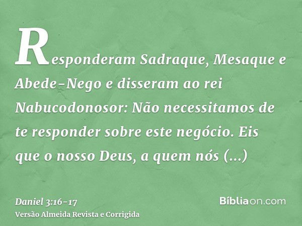 Responderam Sadraque, Mesaque e Abede-Nego e disseram ao rei Nabucodonosor: Não necessitamos de te responder sobre este negócio.Eis que o nosso Deus, a quem nós