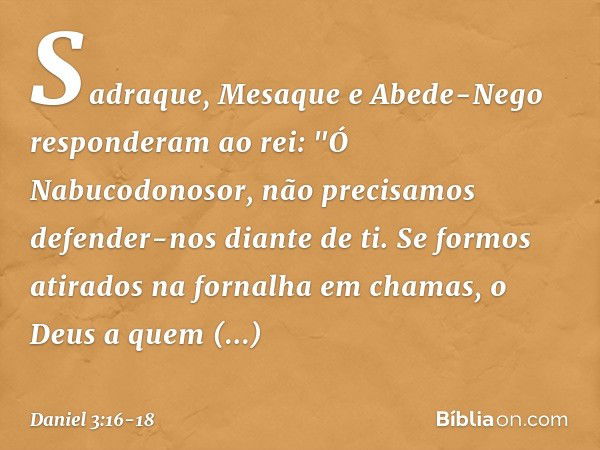 Sadraque, Mesaque e Abede-Nego res­ponderam ao rei: "Ó Nabucodonosor, não precisamos defender-nos diante de ti. Se formos atirados na fornalha em chamas, o Deus